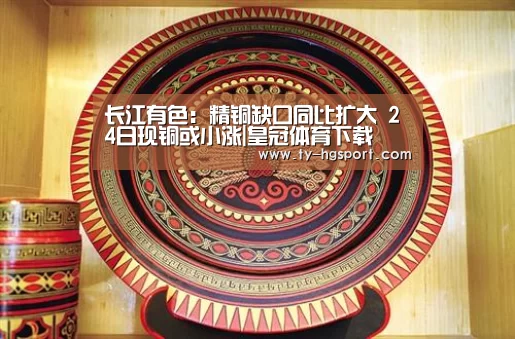 长江有色：精铜缺口同比扩大  24日现铜或小涨|皇冠体育下载